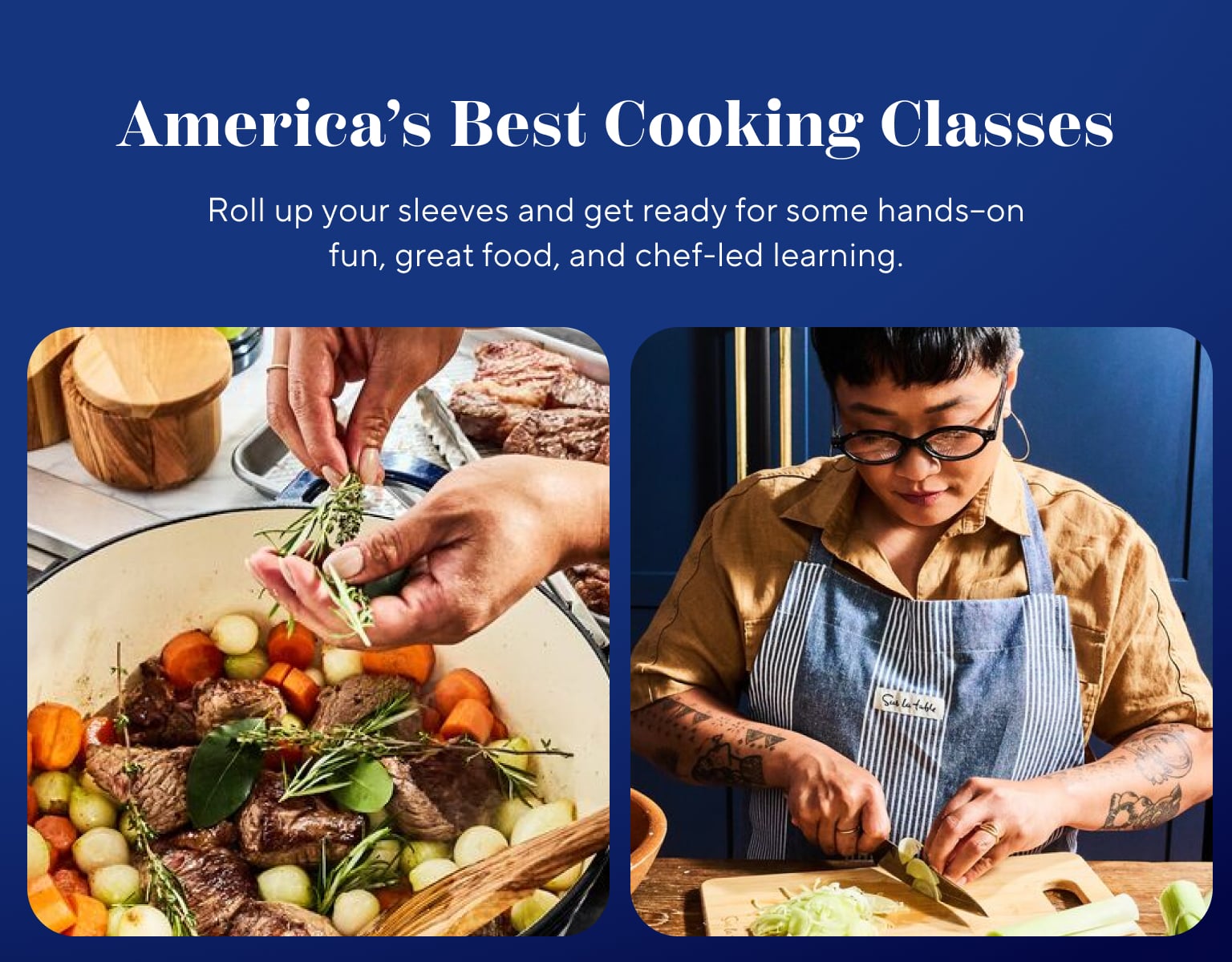 America's Best Cooking Classes. Roll up your sleeves and get ready for some hands-on fun, great food, and chef-led learning.