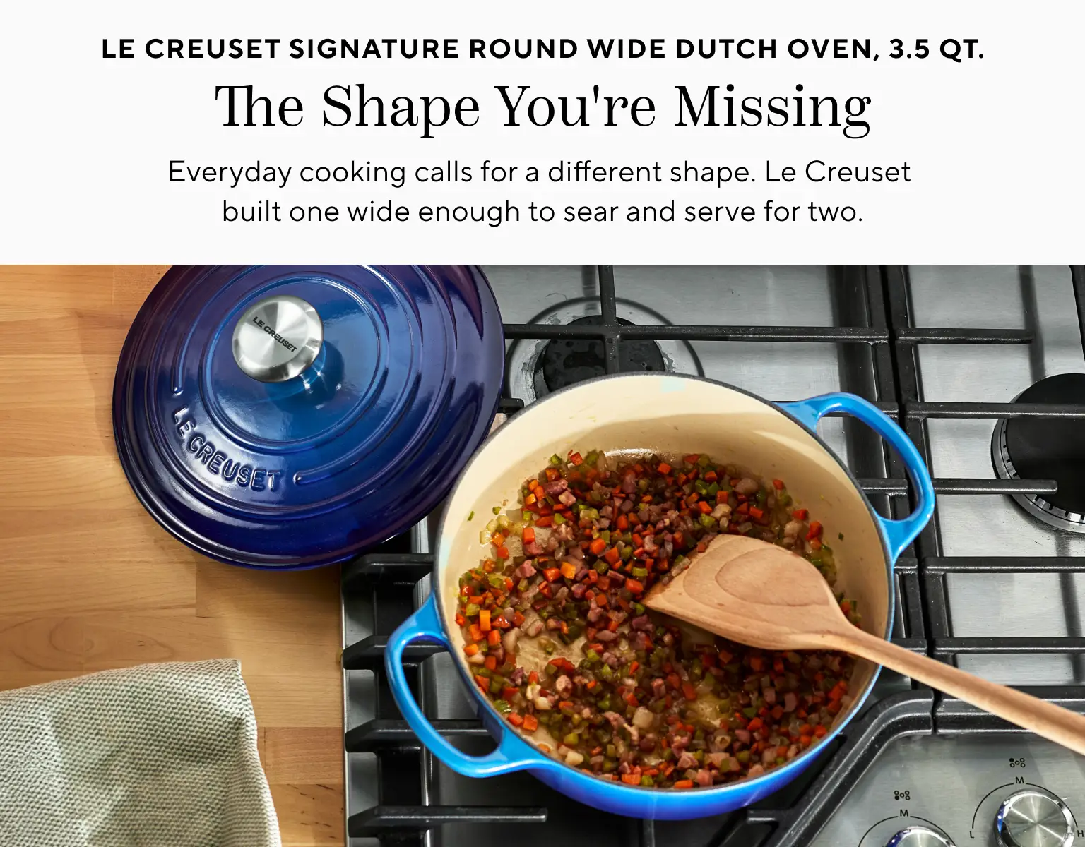 Le Creuset Signature Round Wide Dutch Oven 3.5 qt. The Shape you're missing. Everyday cooking calls for a different shape. Le Creuset built one wide enough to sear and serve for two.