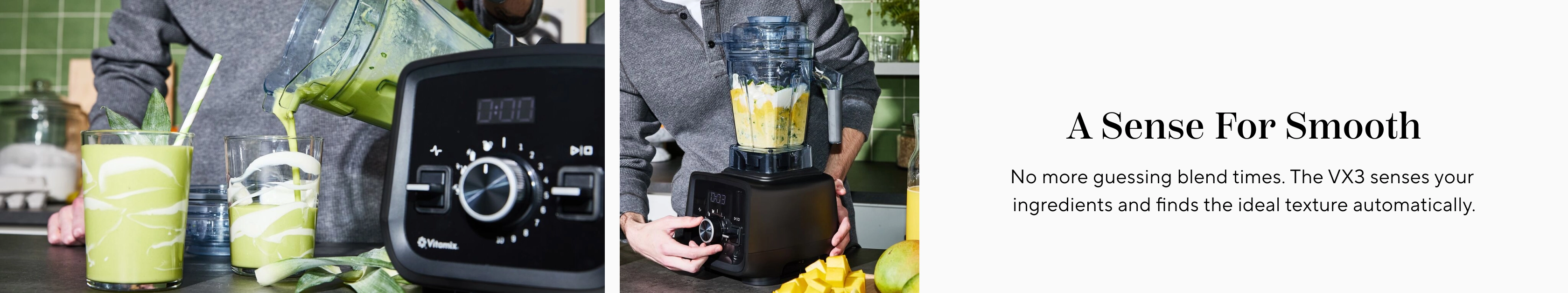 A sense for smooth. No more guessing blend times. The VX3 senses your ingredients and finds the ideal texture automatically.